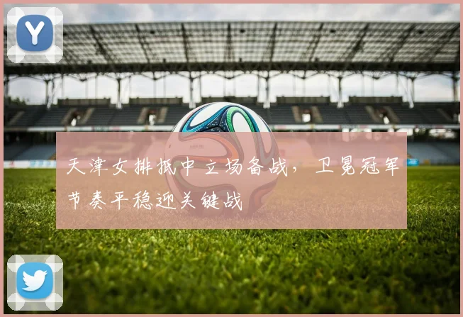 天津女排抵中立场备战，卫冕冠军节奏平稳迎关键战