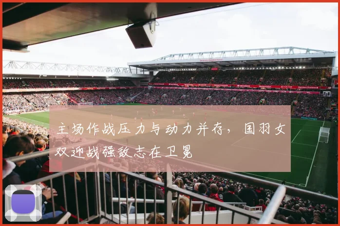 主场作战压力与动力并存,国羽女双迎战强敌志在卫冕