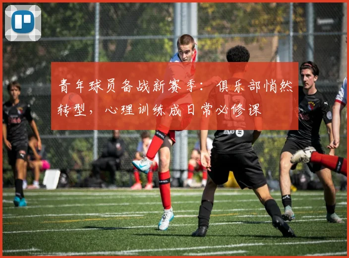 青年球员备战新赛季：俱乐部悄然转型，心理训练成日常必修课