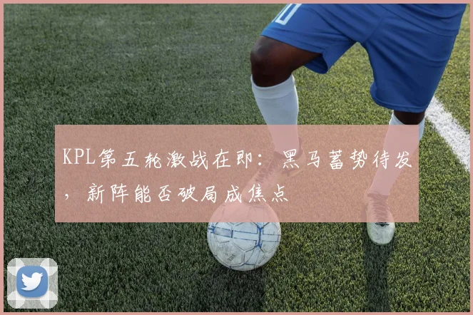 KPL第五轮激战在即：黑马蓄势待发，新阵能否破局成焦点