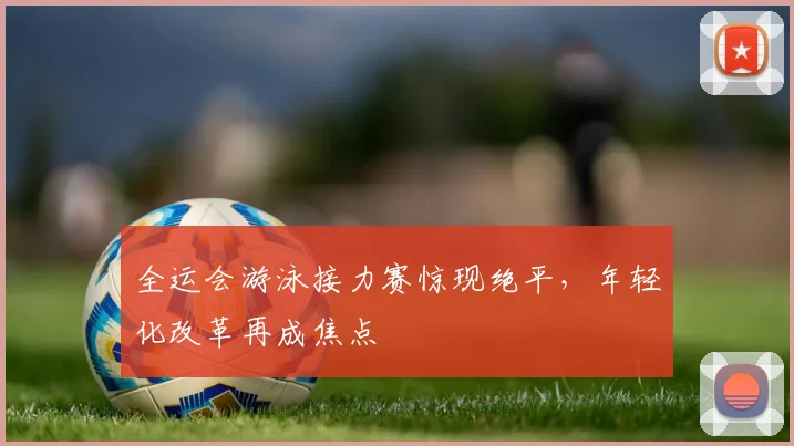 全运会游泳接力赛惊现绝平，年轻化改革再成焦点