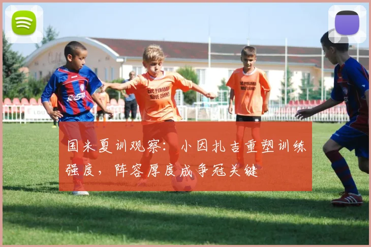国米夏训观察：小因扎吉重塑训练强度，阵容厚度成争冠关键