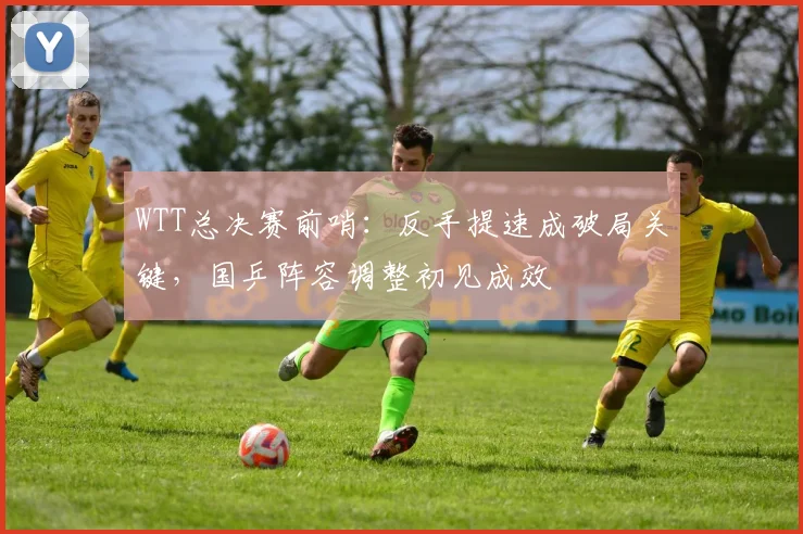 WTT总决赛前哨：反手提速成破局关键，国乒阵容调整初见成效