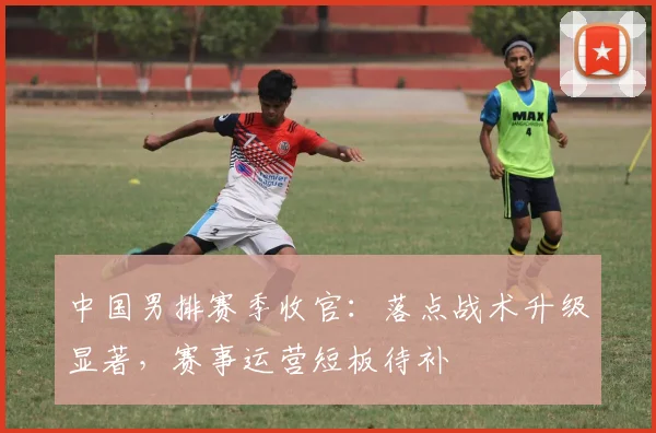 中国男排赛季收官：落点战术升级显著，赛事运营短板待补