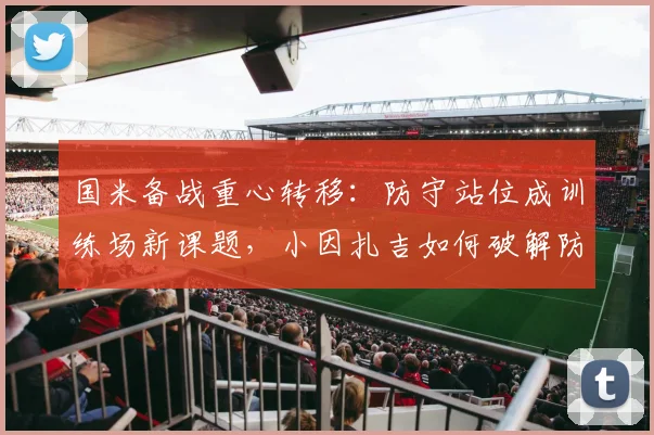 国米备战重心转移：防守站位成训练场新课题，小因扎吉如何破解防线隐忧