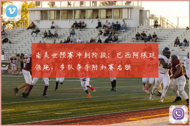 南美世预赛冲刺阶段：巴西阿根廷领跑，多队争夺附加赛名额