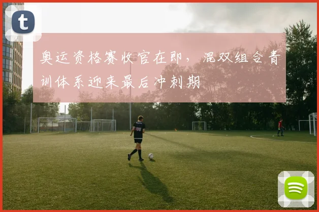 奥运资格赛收官在即，混双组合青训体系迎来最后冲刺期