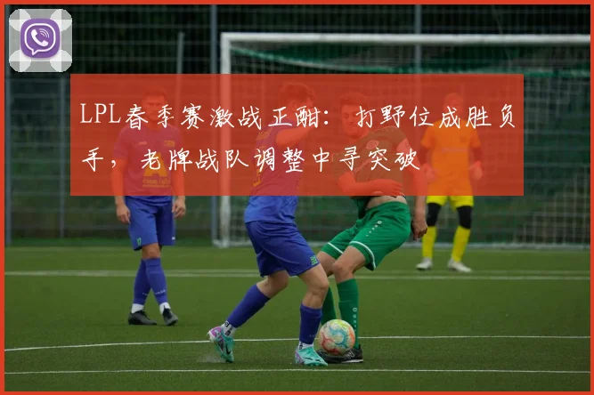 LPL春季赛激战正酣：打野位成胜负手，老牌战队调整中寻突破