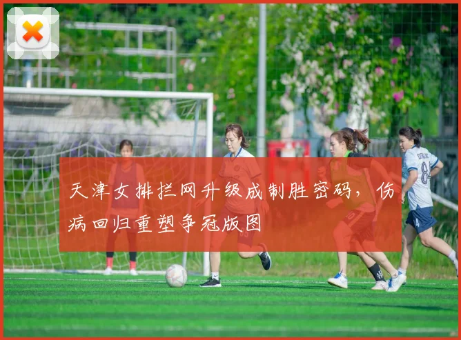 天津女排拦网升级成制胜密码，伤病回归重塑争冠版图