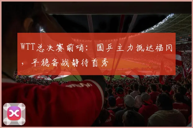 WTT总决赛前哨：国乒主力抵达福冈，平稳备战静待首秀