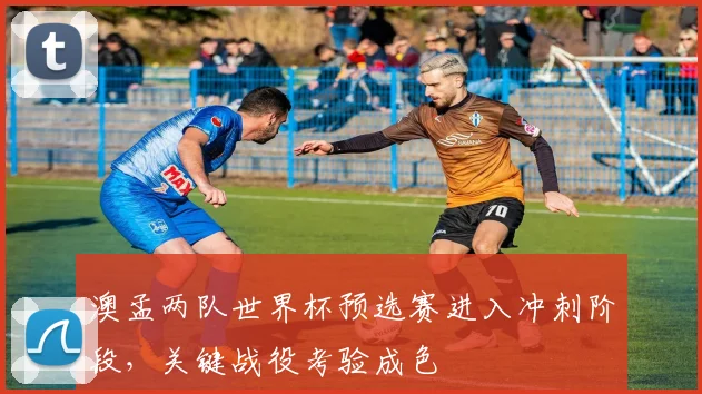 澳孟两队世界杯预选赛进入冲刺阶段，关键战役考验成色