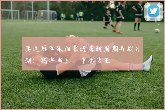 奥运冠军张雨霏透露新周期备战计划：稳字当头，节奏为王
