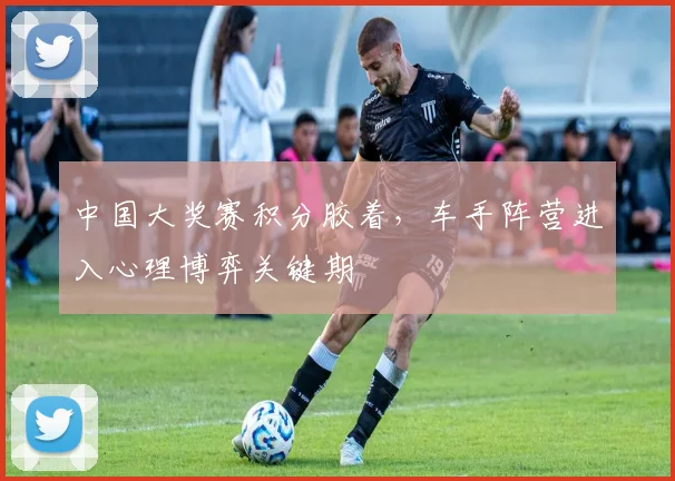 中国大奖赛积分胶着，车手阵营进入心理博弈关键期