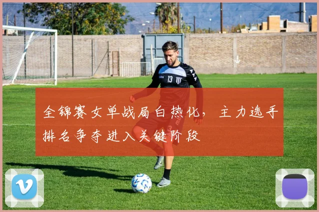 全锦赛女单战局白热化，主力选手排名争夺进入关键阶段