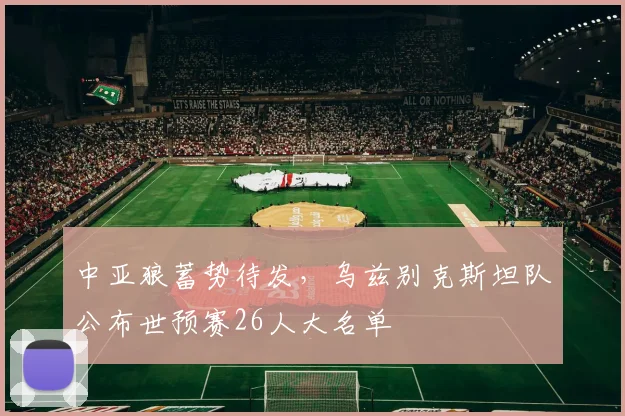 中亚狼蓄势待发,乌兹别克斯坦队公布世预赛26人大名单