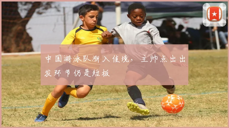 中国游泳队渐入佳境，主帅点出出发环节仍是短板