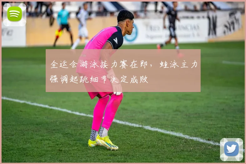 全运会游泳接力赛在即，蛙泳主力强调起跳细节决定成败