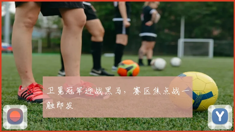 卫冕冠军迎战黑马，赛区焦点战一触即发