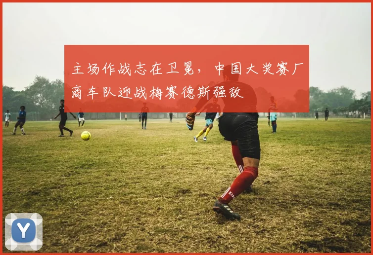 主场作战志在卫冕，中国大奖赛厂商车队迎战梅赛德斯强敌