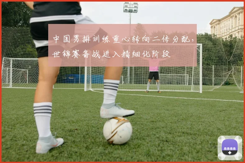 中国男排训练重心转向二传分配，世锦赛备战进入精细化阶段