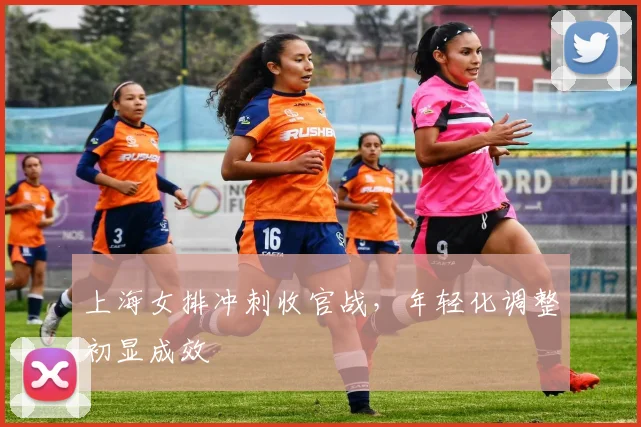上海女排冲刺收官战，年轻化调整初显成效
