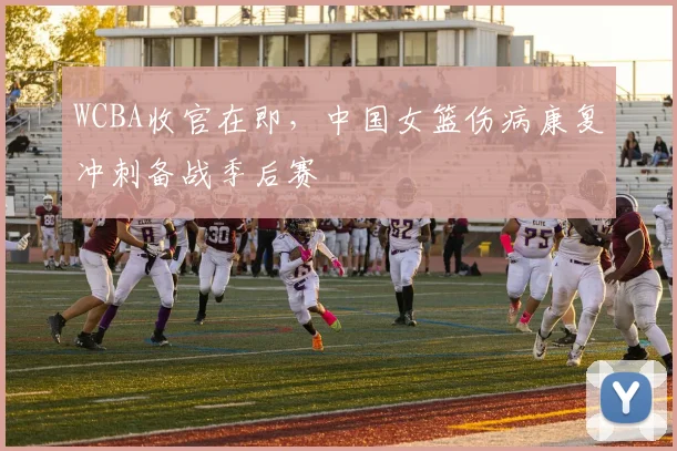 WCBA收官在即，中国女篮伤病康复冲刺备战季后赛