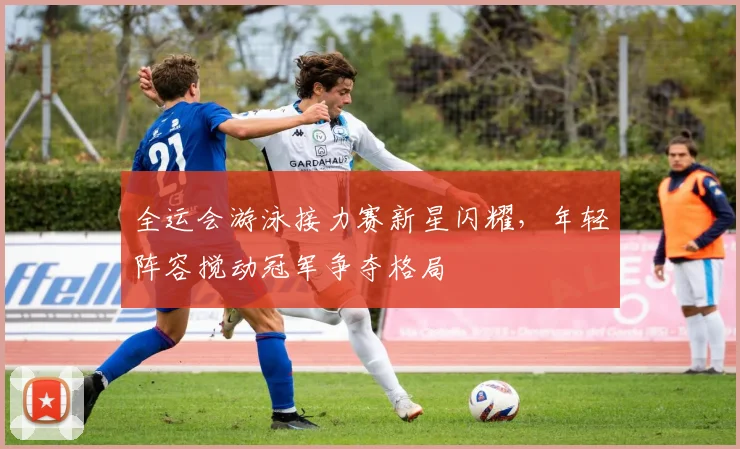 全运会游泳接力赛新星闪耀，年轻阵容搅动冠军争夺格局