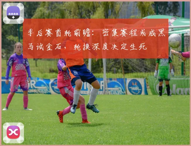 季后赛首轮前瞻：密集赛程或成黑马试金石，轮换深度决定生死