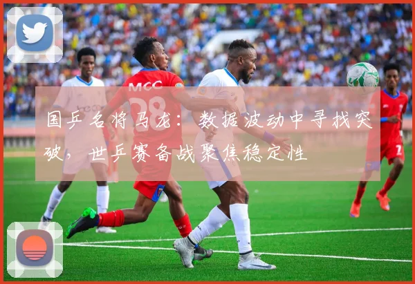 国乒名将马龙：数据波动中寻找突破，世乒赛备战聚焦稳定性