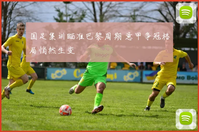 国足集训瞄准巴黎周期 意甲争冠格局悄然生变