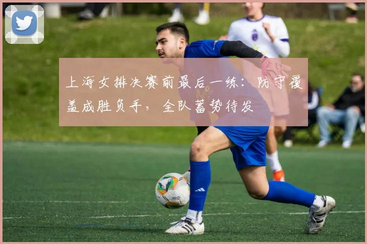 上海女排决赛前最后一练：防守覆盖成胜负手，全队蓄势待发