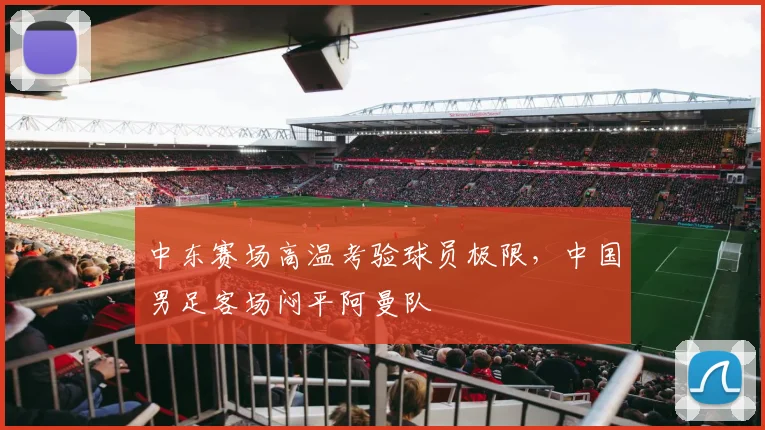 中东赛场高温考验球员极限，中国男足客场闷平阿曼队