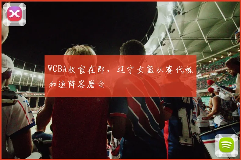 WCBA收官在即，辽宁女篮以赛代练加速阵容磨合