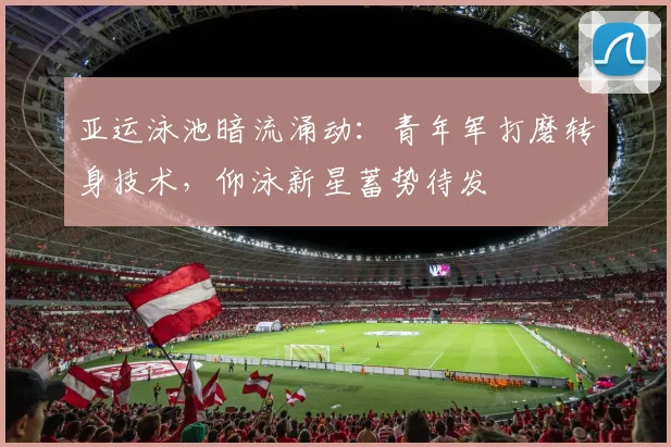 亚运泳池暗流涌动：青年军打磨转身技术，仰泳新星蓄势待发