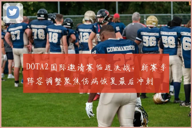 DOTA2国际邀请赛临近决战，新赛季阵容调整聚焦伤病恢复最后冲刺