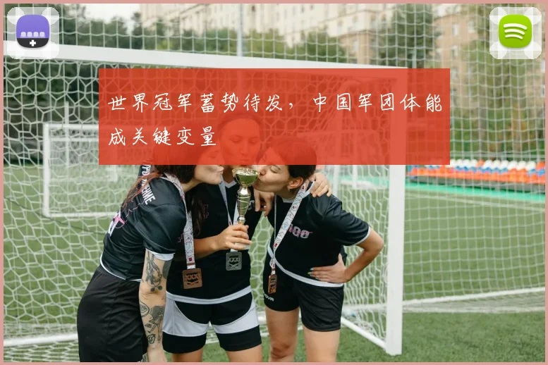 世界冠军蓄势待发，中国军团体能成关键变量