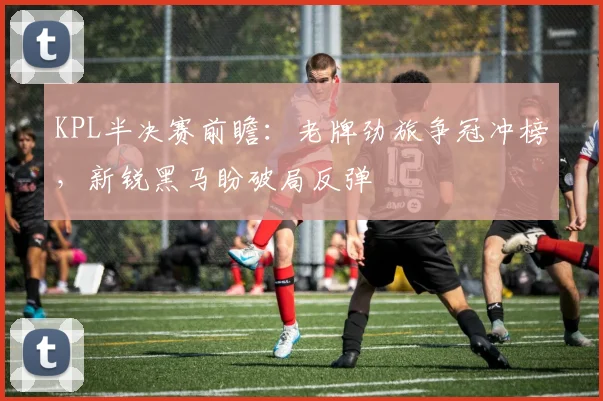 KPL半决赛前瞻：老牌劲旅争冠冲榜，新锐黑马盼破局反弹