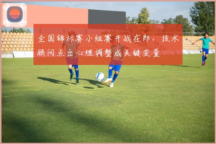 全国锦标赛小组赛开战在即，技术顾问点出心理调整成关键变量