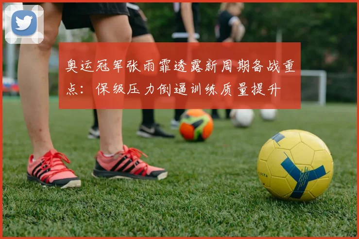 奥运冠军张雨霏透露新周期备战重点：保级压力倒逼训练质量提升