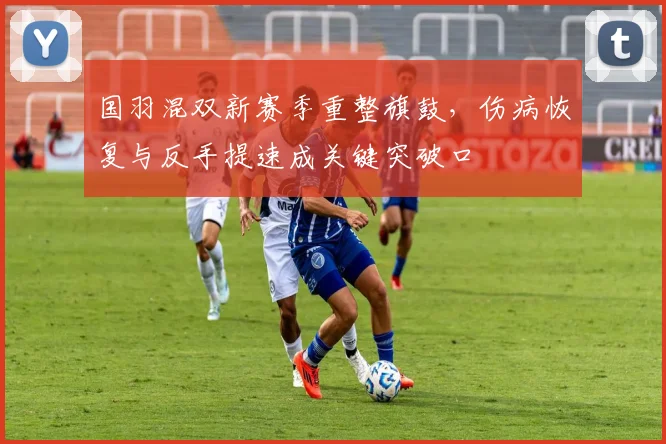 国羽混双新赛季重整旗鼓，伤病恢复与反手提速成关键突破口