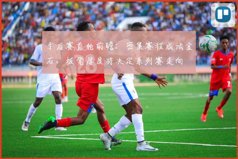 季后赛首轮前瞻：密集赛程成试金石，板凳厚度将决定系列赛走向