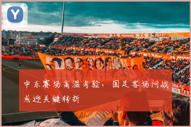 中东赛场高温考验，国足客场闷战或迎关键转折