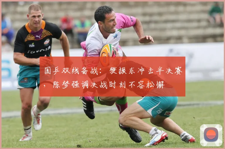 国乒双线备战：樊振东冲击半决赛，陈梦强调决战时刻不容松懈