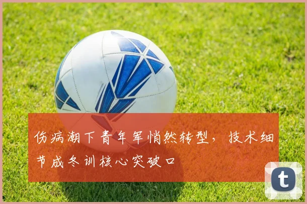 伤病潮下青年军悄然转型，技术细节成冬训核心突破口