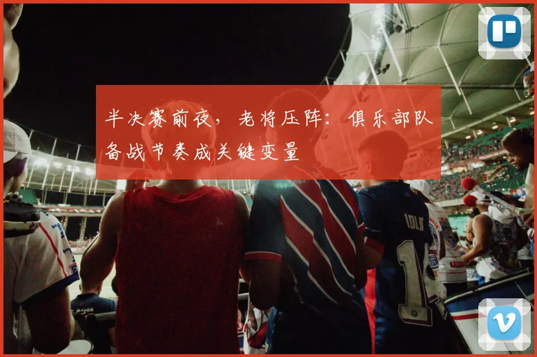 半决赛前夜，老将压阵：俱乐部队备战节奏成关键变量
