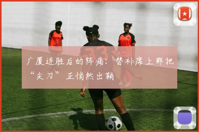 广厦连胜后的阵痛：替补席上那把“尖刀”正悄然出鞘