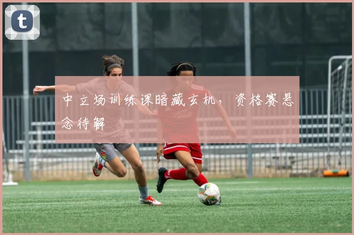 中立场训练课暗藏玄机，资格赛悬念待解