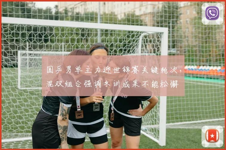 国乒男单主力迎世锦赛关键轮次，混双组合强调冬训成果不能松懈