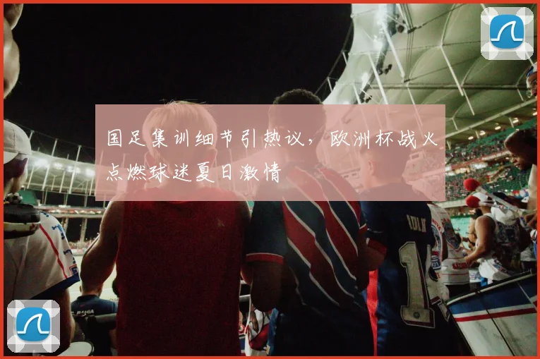 国足集训细节引热议，欧洲杯战火点燃球迷夏日激情