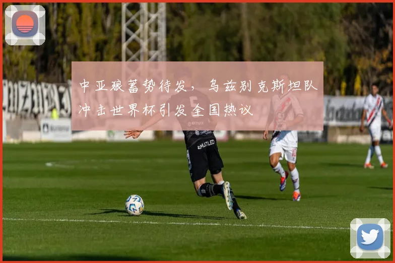 中亚狼蓄势待发,乌兹别克斯坦队冲击世界杯引发全国热议
